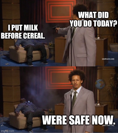 Who Killed Hannibal | WHAT DID YOU DO TODAY? I PUT MILK BEFORE CEREAL. WERE SAFE NOW. | image tagged in memes,who killed hannibal | made w/ Imgflip meme maker