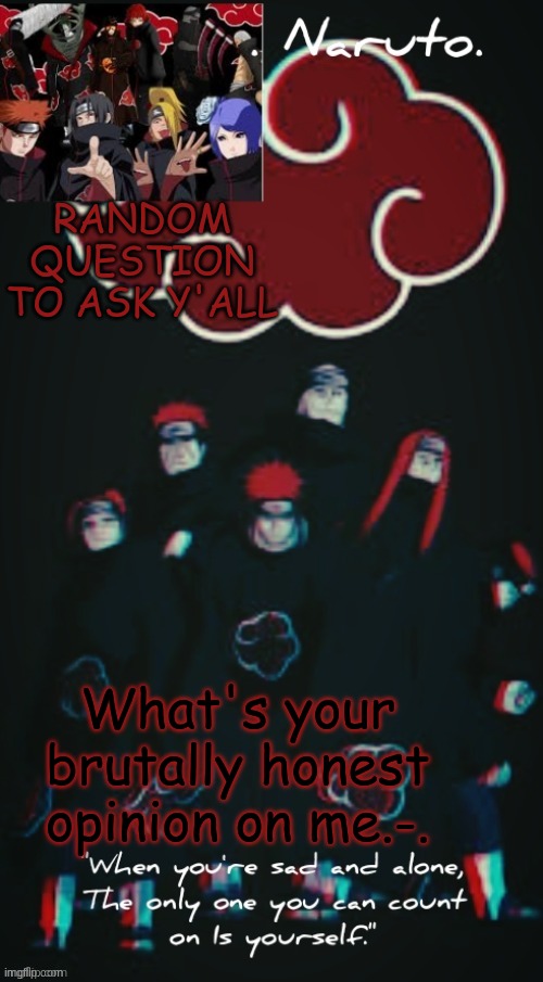 like- no sugarcoating at all- legit h o n e s t y | RANDOM QUESTION TO ASK Y'ALL; What's your brutally honest opinion on me.-. | image tagged in yessir- the akatsuki template - | made w/ Imgflip meme maker