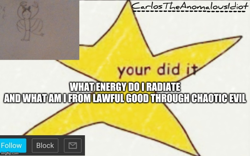 CarlosTheAnomalousIdiot's announcement template | WHAT ENERGY DO I RADIATE
AND WHAT AM I FROM LAWFUL GOOD THROUGH CHAOTIC EVIL | image tagged in carlostheanomalousidiot's announcement template | made w/ Imgflip meme maker