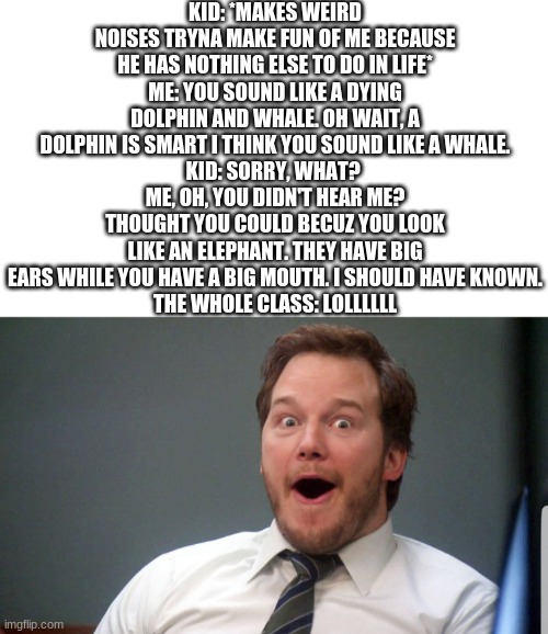And yes, this happened to me today. The kids name is Brian. | KID: *MAKES WEIRD NOISES TRYNA MAKE FUN OF ME BECAUSE HE HAS NOTHING ELSE TO DO IN LIFE*
ME: YOU SOUND LIKE A DYING DOLPHIN AND WHALE. OH WAIT, A DOLPHIN IS SMART I THINK YOU SOUND LIKE A WHALE.
KID: SORRY, WHAT? 
ME, OH, YOU DIDN'T HEAR ME? THOUGHT YOU COULD BECUZ YOU LOOK LIKE AN ELEPHANT. THEY HAVE BIG EARS WHILE YOU HAVE A BIG MOUTH. I SHOULD HAVE KNOWN.
THE WHOLE CLASS: LOLLLLLL | image tagged in wow face | made w/ Imgflip meme maker