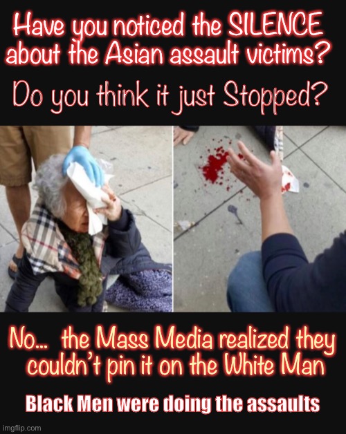 Doesn’t Fit the Narrative | Have you noticed the SILENCE

about the Asian assault victims? Do you think it just Stopped? No...  the Mass Media realized they
 couldn’t pin it on the White Man; Black Men were doing the assaults | image tagged in marxists love chaos,biden hates america,asian attacks,black white,asian hispanic,socialism sucks | made w/ Imgflip meme maker