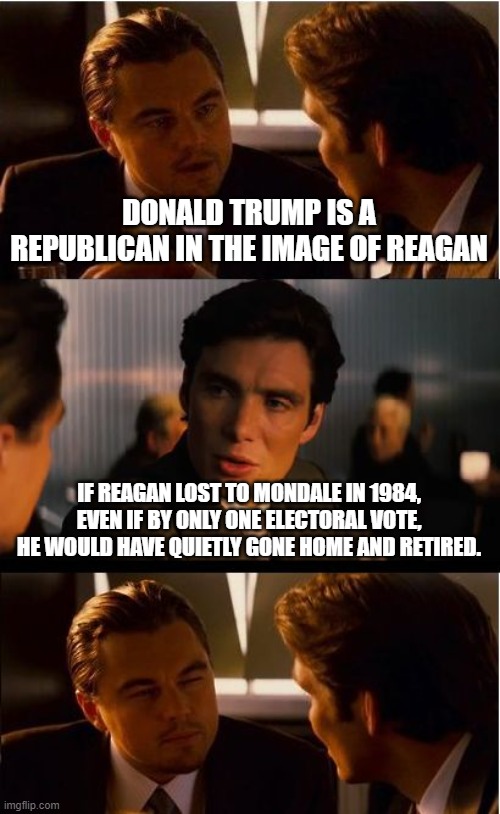 Inception | DONALD TRUMP IS A REPUBLICAN IN THE IMAGE OF REAGAN; IF REAGAN LOST TO MONDALE IN 1984, EVEN IF BY ONLY ONE ELECTORAL VOTE, HE WOULD HAVE QUIETLY GONE HOME AND RETIRED. | image tagged in memes,inception | made w/ Imgflip meme maker