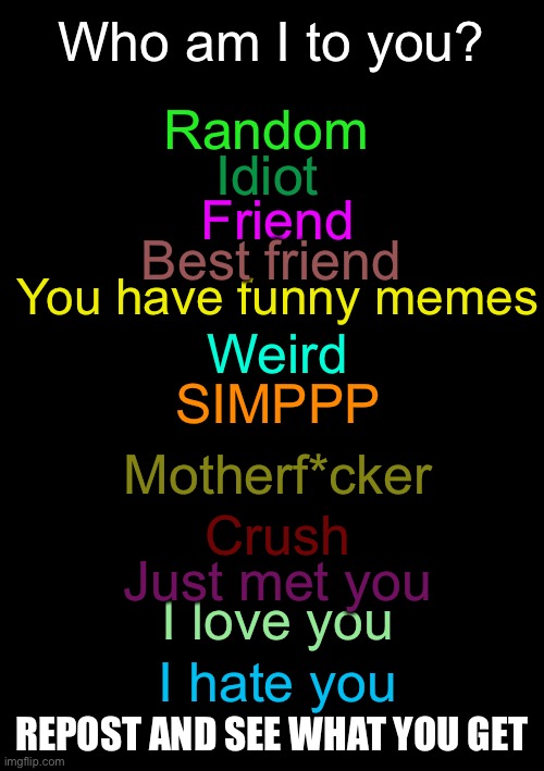 trend go WEEEEEEE | Who am I to you? Random; Idiot; Friend; Best friend; You have funny memes; Weird; SIMPPP; Motherf*cker; Crush; Just met you; I love you; I hate you; REPOST AND SEE WHAT YOU GET | image tagged in blank black | made w/ Imgflip meme maker