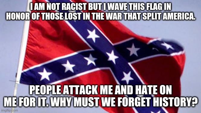 Confederate Flag | I AM NOT RACIST BUT I WAVE THIS FLAG IN HONOR OF THOSE LOST IN THE WAR THAT SPLIT AMERICA. PEOPLE ATTACK ME AND HATE ON ME FOR IT. WHY MUST WE FORGET HISTORY? | image tagged in confederate flag | made w/ Imgflip meme maker