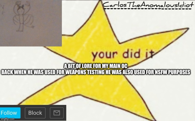 CarlosTheAnomalousIdiot's announcement template | A BIT OF LORE FOR MY MAIN OC
BACK WHEN HE WAS USED FOR WEAPONS TESTING HE WAS ALSO USED FOR NSFW PURPOSES | image tagged in carlostheanomalousidiot's announcement template | made w/ Imgflip meme maker