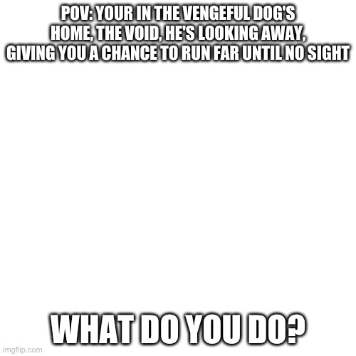 A POV and WDYD, nice. | POV: YOUR IN THE VENGEFUL DOG'S HOME, THE VOID, HE'S LOOKING AWAY, GIVING YOU A CHANCE TO RUN FAR UNTIL NO SIGHT; WHAT DO YOU DO? | image tagged in memes,blank transparent square | made w/ Imgflip meme maker