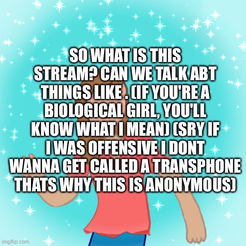 SO WHAT IS THIS STREAM? CAN WE TALK ABT THINGS LIKE . (IF YOU'RE A BIOLOGICAL GIRL, YOU'LL KNOW WHAT I MEAN) (SRY IF I WAS OFFENSIVE I DONT WANNA GET CALLED A TRANSPHONE THATS WHY THIS IS ANONYMOUS) | made w/ Imgflip meme maker