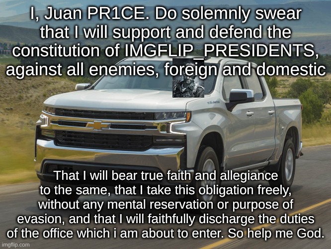 2019 Silverado | I, Juan PR1CE. Do solemnly swear that I will support and defend the constitution of IMGFLIP_PRESIDENTS, against all enemies, foreign and domestic; That I will bear true faith and allegiance to the same, that I take this obligation freely, without any mental reservation or purpose of evasion, and that I will faithfully discharge the duties of the office which i am about to enter. So help me God. | image tagged in 2019 silverado | made w/ Imgflip meme maker