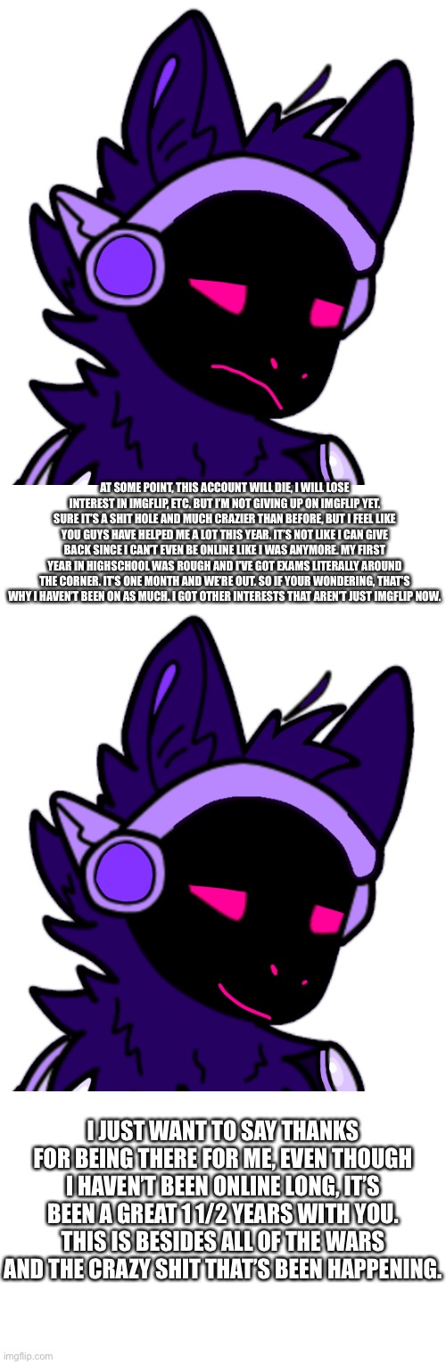 With the wars it’s not necessarily great, I’m just used to that kind of arguing. | AT SOME POINT, THIS ACCOUNT WILL DIE, I WILL LOSE INTEREST IN IMGFLIP, ETC. BUT I’M NOT GIVING UP ON IMGFLIP YET. SURE IT’S A SHIT HOLE AND MUCH CRAZIER THAN BEFORE, BUT I FEEL LIKE YOU GUYS HAVE HELPED ME A LOT THIS YEAR. IT’S NOT LIKE I CAN GIVE BACK SINCE I CAN’T EVEN BE ONLINE LIKE I WAS ANYMORE. MY FIRST YEAR IN HIGHSCHOOL WAS ROUGH AND I’VE GOT EXAMS LITERALLY AROUND THE CORNER. IT’S ONE MONTH AND WE’RE OUT. SO IF YOUR WONDERING, THAT’S WHY I HAVEN’T BEEN ON AS MUCH. I GOT OTHER INTERESTS THAT AREN’T JUST IMGFLIP NOW. I JUST WANT TO SAY THANKS FOR BEING THERE FOR ME, EVEN THOUGH I HAVEN’T BEEN ONLINE LONG, IT’S BEEN A GREAT 1 1/2 YEARS WITH YOU. THIS IS BESIDES ALL OF THE WARS AND THE CRAZY SHIT THAT’S BEEN HAPPENING. | made w/ Imgflip meme maker