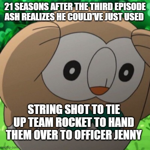 Rowlet Meme Template | 21 SEASONS AFTER THE THIRD EPISODE ASH REALIZES HE COULD'VE JUST USED; STRING SHOT TO TIE UP TEAM ROCKET TO HAND THEM OVER TO OFFICER JENNY | image tagged in rowlet meme template | made w/ Imgflip meme maker