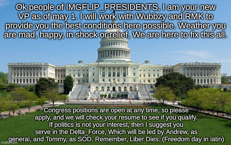 capitol hill | Ok people of IMGFLIP_PRESIDENTS, I am your new VP as of may 1. I will work with Wubbzy and RMK to provide you the best conditions here possible. Weather you are mad, happy, in shock or relief, We are here to fix this all. Congress positions are open at any time, so please apply, and we will check your resume to see if you qualify. If politics is not your interest, then I suggest you serve in the Delta_Force, Which will be led by Andrew, as general, and Tommy, as SOD. Remember, Liber Dies. (Freedom day in latin) | image tagged in capitol hill | made w/ Imgflip meme maker