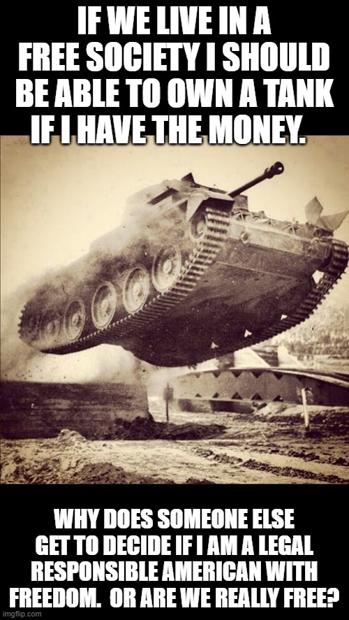 Tanks away | IF WE LIVE IN A FREE SOCIETY I SHOULD BE ABLE TO OWN A TANK IF I HAVE THE MONEY. WHY DOES SOMEONE ELSE GET TO DECIDE IF I AM A LEGAL RESPONS | image tagged in tanks away | made w/ Imgflip meme maker