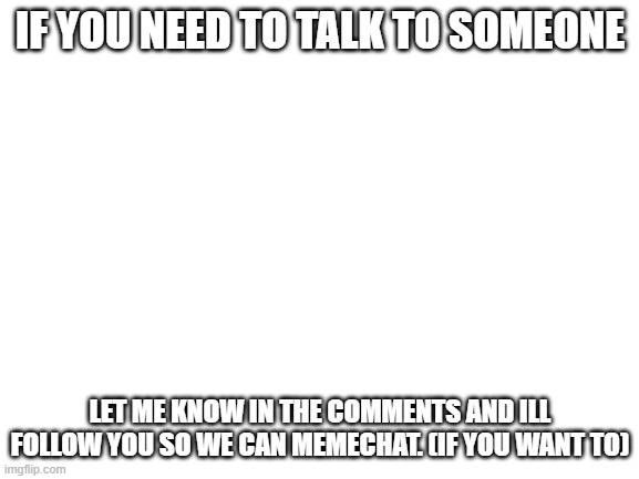 I want to help people because i dont see a lot of helping memes around here :/ | IF YOU NEED TO TALK TO SOMEONE; LET ME KNOW IN THE COMMENTS AND ILL FOLLOW YOU SO WE CAN MEMECHAT. (IF YOU WANT TO) | image tagged in blank white template,memes | made w/ Imgflip meme maker