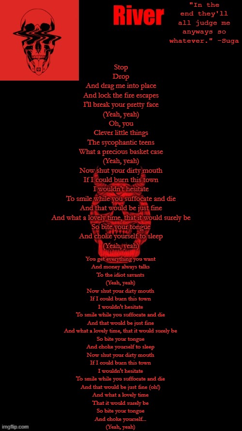 this song is so good. | Stop
Drop
And drag me into place
And lock the fire escapes
I'll break your pretty face
(Yeah, yeah)

Oh, you
Clever little things
The sycophantic teens
What a precious basket case
(Yeah, yeah)

Now shut your dirty mouth
If I could burn this town
I wouldn't hesitate
To smile while you suffocate and die
And that would be just fine
And what a lovely time, that it would surely be
So bite your tongue
And choke yourself to sleep

(Yeah, yeah); You get everything you want
And money always talks
To the idiot savants
(Yeah, yeah)

Now shut your dirty mouth
If I could burn this town
I wouldn't hesitate
To smile while you suffocate and die
And that would be just fine
And what a lovely time, that it would surely be
So bite your tongue
And choke yourself to sleep

Now shut your dirty mouth
If I could burn this town
I wouldn't hesitate
To smile while you suffocate and die
And that would be just fine (oh!)
And what a lovely time
That it would surely be
So bite your tongue
And choke yourself...

(Yeah, yeah) | made w/ Imgflip meme maker