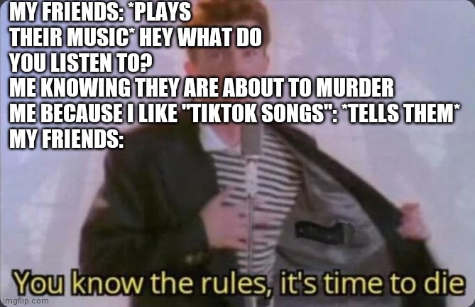They are very against tiktok. Anyway imma go quietly sing prom queen now | MY FRIENDS: *PLAYS THEIR MUSIC* HEY WHAT DO YOU LISTEN TO?
ME KNOWING THEY ARE ABOUT TO MURDER ME BECAUSE I LIKE "TIKTOK SONGS": *TELLS THEM*
MY FRIENDS: | image tagged in you know the rules it's time to die | made w/ Imgflip meme maker