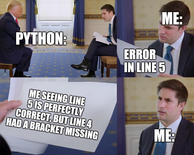 Programmers will get this |  ME:; PYTHON:; ERROR IN LINE 5; ME SEEING LINE 5 IS PERFECTLY CORRECT, BUT LINE 4 HAD A BRACKET MISSING; ME: | image tagged in trump interview,programming,programmers,python | made w/ Imgflip meme maker