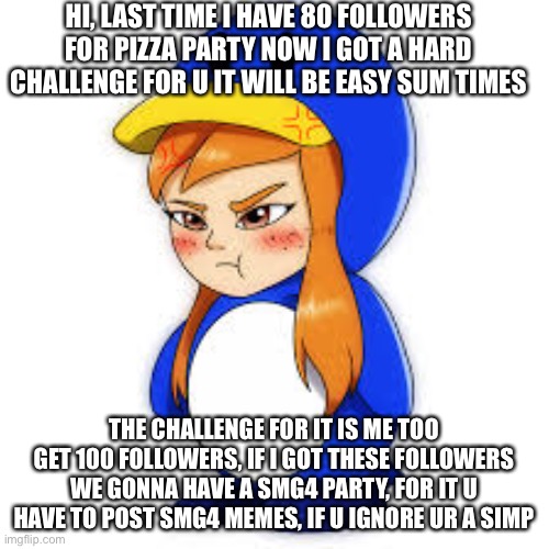 penguin meggy | HI, LAST TIME I HAVE 80 FOLLOWERS FOR PIZZA PARTY NOW I GOT A HARD CHALLENGE FOR U IT WILL BE EASY SUM TIMES; THE CHALLENGE FOR IT IS ME TOO GET 100 FOLLOWERS, IF I GOT THESE FOLLOWERS WE GONNA HAVE A SMG4 PARTY, FOR IT U HAVE TO POST SMG4 MEMES, IF U IGNORE UR A SIMP | image tagged in penguin meggy | made w/ Imgflip meme maker