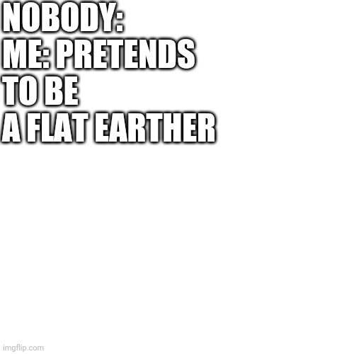 E | NOBODY:
ME: PRETENDS TO BE A FLAT EARTHER | image tagged in e | made w/ Imgflip meme maker