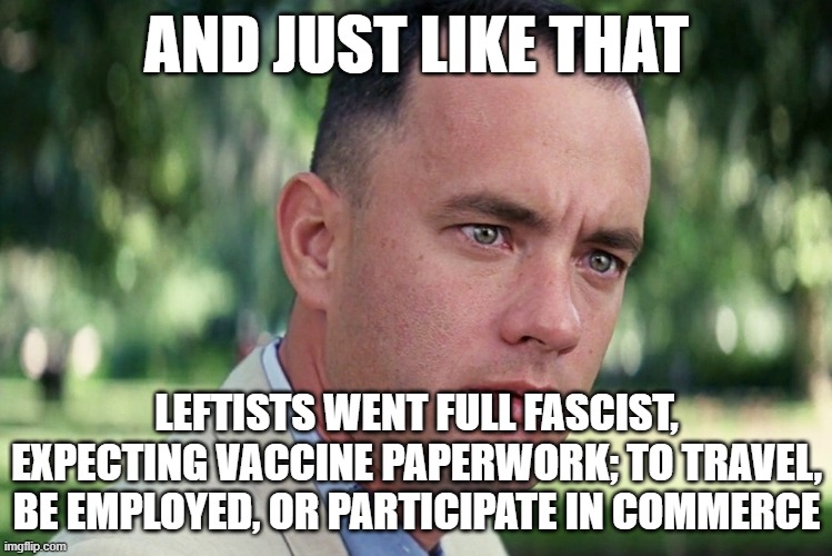 Where's your Vaccine ID, Sir?! | AND JUST LIKE THAT; LEFTISTS WENT FULL FASCIST, EXPECTING VACCINE PAPERWORK; TO TRAVEL, BE EMPLOYED, OR PARTICIPATE IN COMMERCE | image tagged in leftists are fascists,fascism isn't a right-wing ideology,where you think you're going,you don't have any rights | made w/ Imgflip meme maker