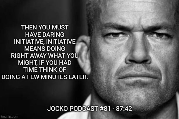 Jocko's Advice | THEN YOU MUST HAVE DARING INITIATIVE, INITIATIVE MEANS DOING RIGHT AWAY WHAT YOU MIGHT, IF YOU HAD TIME THINK OF DOING A FEW MINUTES LATER. JOCKO PODCAST #81 - 87:42 | image tagged in jocko willink,getafterit,jockopodcast | made w/ Imgflip meme maker