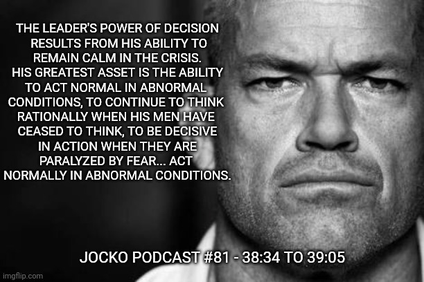 Jocko's Advice | THE LEADER'S POWER OF DECISION
 RESULTS FROM HIS ABILITY TO
REMAIN CALM IN THE CRISIS.
HIS GREATEST ASSET IS THE ABILITY
TO ACT NORMAL IN ABNORMAL 
CONDITIONS, TO CONTINUE TO THINK 
RATIONALLY WHEN HIS MEN HAVE 
CEASED TO THINK, TO BE DECISIVE
 IN ACTION WHEN THEY ARE 
PARALYZED BY FEAR... ACT 
NORMALLY IN ABNORMAL CONDITIONS. JOCKO PODCAST #81 - 38:34 TO 39:05 | image tagged in jocko willink,getafterit,jockopodcast | made w/ Imgflip meme maker