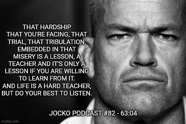 Jocko's Advice | THAT HARDSHIP THAT YOU'RE FACING, THAT TRIAL, THAT TRIBULATION, EMBEDDED IN THAT MISERY IS A LESSON, A TEACHER AND IT'S ONLY A LESSON IF YOU ARE WILLING TO LEARN FROM IT. AND LIFE IS A HARD TEACHER, BUT DO YOUR BEST TO LISTEN. JOCKO PODCAST #82 - 63:04 | image tagged in jocko willink,getafterit,jockopodcast | made w/ Imgflip meme maker