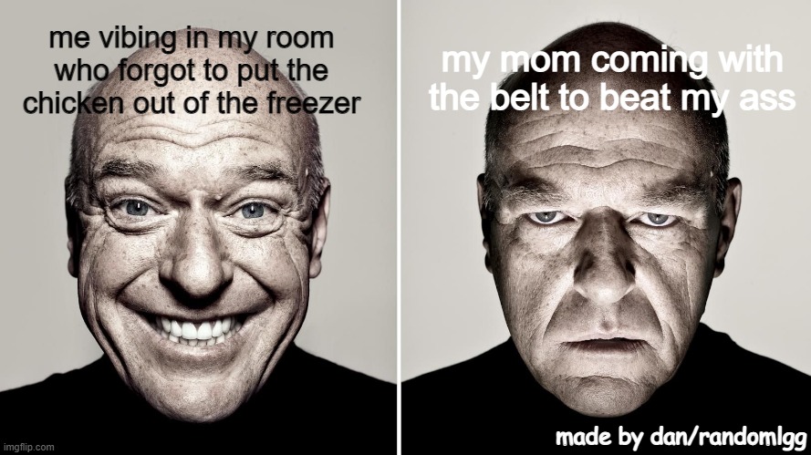 have no title of this lmao | my mom coming with the belt to beat my ass; me vibing in my room who forgot to put the chicken out of the freezer; made by dan/randomlgg | image tagged in dean norris's reaction | made w/ Imgflip meme maker