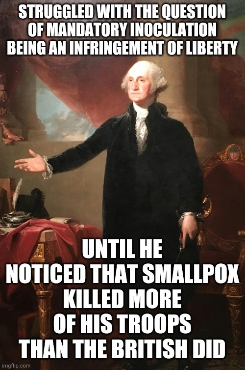 George Washington | STRUGGLED WITH THE QUESTION OF MANDATORY INOCULATION BEING AN INFRINGEMENT OF LIBERTY; UNTIL HE NOTICED THAT SMALLPOX KILLED MORE OF HIS TROOPS THAN THE BRITISH DID | image tagged in george washington | made w/ Imgflip meme maker