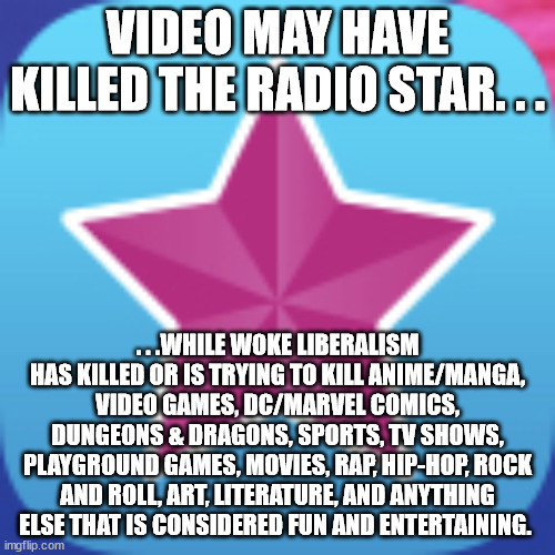 Ever wonder why fun things aren't as fun as they once were? | VIDEO MAY HAVE KILLED THE RADIO STAR. . . . . .WHILE WOKE LIBERALISM HAS KILLED OR IS TRYING TO KILL ANIME/MANGA, VIDEO GAMES, DC/MARVEL COMICS, DUNGEONS & DRAGONS, SPORTS, TV SHOWS, PLAYGROUND GAMES, MOVIES, RAP, HIP-HOP, ROCK AND ROLL, ART, LITERATURE, AND ANYTHING ELSE THAT IS CONSIDERED FUN AND ENTERTAINING. | image tagged in woke,triggered liberal,butthurt liberals,liberal agenda,political meme,identity politics | made w/ Imgflip meme maker