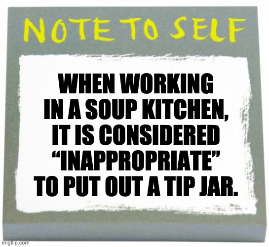 Tip for you | WHEN WORKING IN A SOUP KITCHEN, IT IS CONSIDERED “INAPPROPRIATE” TO PUT OUT A TIP JAR. | image tagged in note to self | made w/ Imgflip meme maker