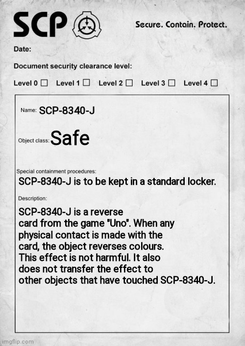 SCP-8340-J: "Uno Reverse" | SCP-8340-J; Safe; SCP-8340-J is to be kept in a standard locker. SCP-8340-J is a reverse card from the game "Uno". When any physical contact is made with the card, the object reverses colours. This effect is not harmful. It also does not transfer the effect to other objects that have touched SCP-8340-J. | image tagged in scp document | made w/ Imgflip meme maker