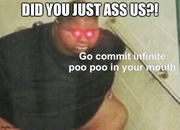 Go commit infinite poo poo in your mouth | DID YOU JUST ASS US?! | image tagged in go commit infinite poo poo in your mouth | made w/ Imgflip meme maker
