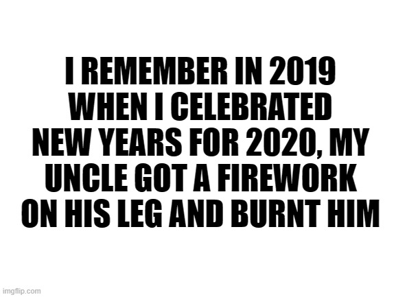 2020 | I REMEMBER IN 2019 WHEN I CELEBRATED NEW YEARS FOR 2020, MY UNCLE GOT A FIREWORK ON HIS LEG AND BURNT HIM | image tagged in blank white template,2020 sucks,2020,coronavirus,new years | made w/ Imgflip meme maker