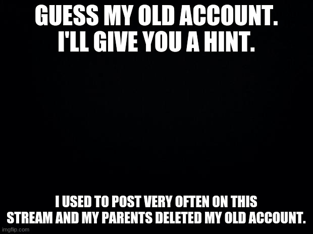 I was also good friends with X-Virus | GUESS MY OLD ACCOUNT. I'LL GIVE YOU A HINT. I USED TO POST VERY OFTEN ON THIS STREAM AND MY PARENTS DELETED MY OLD ACCOUNT. | image tagged in black background | made w/ Imgflip meme maker