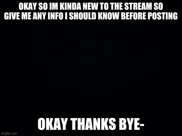 Yeah bye | OKAY SO IM KINDA NEW TO THE STREAM SO GIVE ME ANY INFO I SHOULD KNOW BEFORE POSTING; OKAY THANKS BYE- | image tagged in black background | made w/ Imgflip meme maker