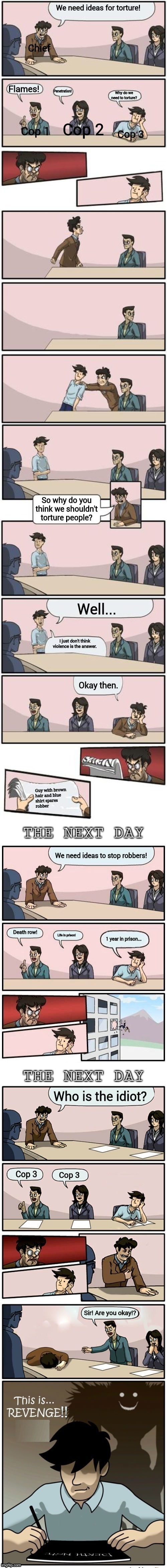 The Boardroom Meeting Director's cut | We need ideas for torture! Chief; Flames! Penetration! Why do we need to torture? Cop 2; Cop 1; Cop 3; So why do you think we shouldn't torture people? Well... I just don't think violence is the answer. Okay then. Guy with brown
hair and blue
shirt spares
robber; We need ideas to stop robbers! Death row! Life in prison! 1 year in prison... Who is the idiot? Cop 3; Cop 3; Sir! Are you okay!? | image tagged in the boardroom meeting director's cut | made w/ Imgflip meme maker