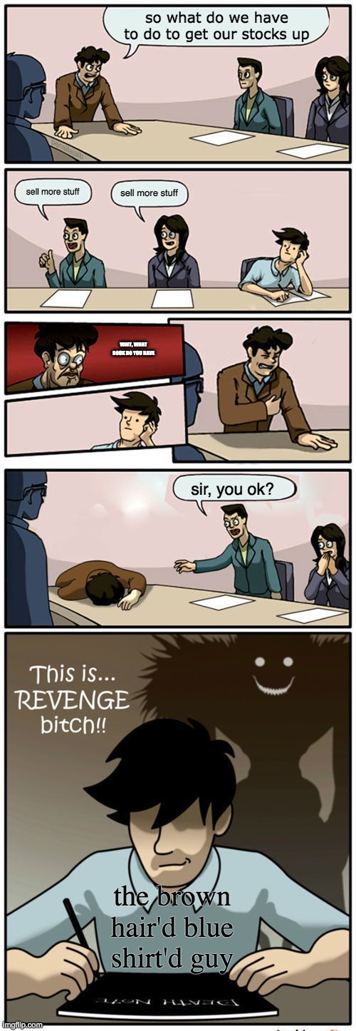 Boardroom Suggestion Meeting (Revenge Version) | so what do we have to do to get our stocks up; sell more stuff; sell more stuff; WAIT, WHAT BOOK DO YOU HAVE; sir, you ok? the brown hair'd blue shirt'd guy | image tagged in boardroom suggestion meeting revenge version | made w/ Imgflip meme maker