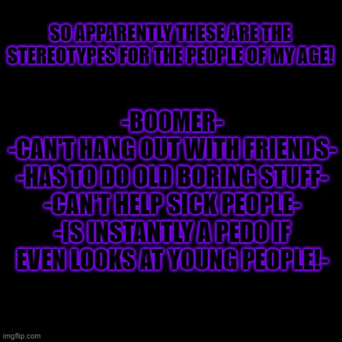 Blank Transparent Square | -BOOMER-
-CAN'T HANG OUT WITH FRIENDS-

-HAS TO DO OLD BORING STUFF-
-CAN'T HELP SICK PEOPLE-
-IS INSTANTLY A PEDO IF EVEN LOOKS AT YOUNG PEOPLE!-; SO APPARENTLY THESE ARE THE STEREOTYPES FOR THE PEOPLE OF MY AGE! | image tagged in memes,blank transparent square | made w/ Imgflip meme maker