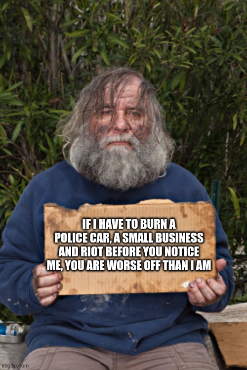 Perspective |  IF I HAVE TO BURN A POLICE CAR, A SMALL BUSINESS AND RIOT BEFORE YOU NOTICE ME, YOU ARE WORSE OFF THAN I AM | image tagged in blak homeless sign,perspective,homeless before illegals,back the blue,support small business,dems war on america | made w/ Imgflip meme maker