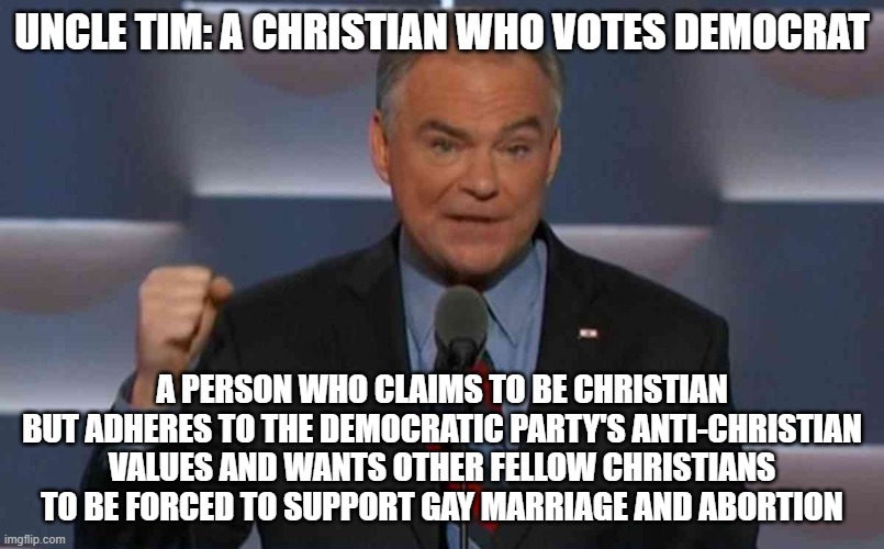 Tim Kaine, the real Uncle Tim | UNCLE TIM: A CHRISTIAN WHO VOTES DEMOCRAT; A PERSON WHO CLAIMS TO BE CHRISTIAN BUT ADHERES TO THE DEMOCRATIC PARTY'S ANTI-CHRISTIAN VALUES AND WANTS OTHER FELLOW CHRISTIANS TO BE FORCED TO SUPPORT GAY MARRIAGE AND ABORTION | image tagged in tim kaine,liberal hypocrisy,democrats | made w/ Imgflip meme maker