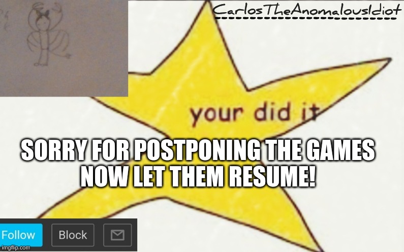 CarlosTheAnomalousIdiot's announcement template | SORRY FOR POSTPONING THE GAMES
NOW LET THEM RESUME! | image tagged in carlostheanomalousidiot's announcement template | made w/ Imgflip meme maker