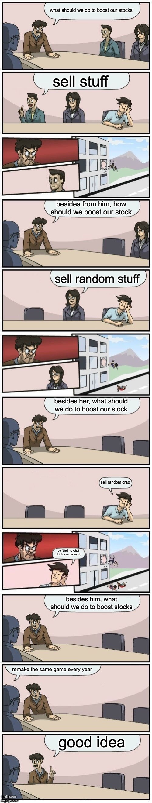 ea in a nutshell | what should we do to boost our stocks; sell stuff; besides from him, how should we boost our stock; sell random stuff; besides her, what should we do to boost our stock; sell random crap; don't tell me what i think your gonna do; besides him, what should we do to boost stocks; remake the same game every year; good idea | image tagged in extended boardroom meeting suggestion | made w/ Imgflip meme maker