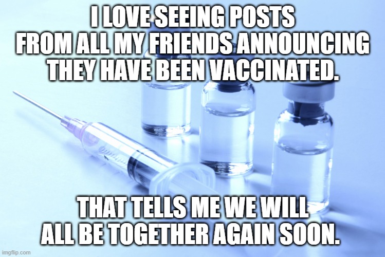 together sooon | I LOVE SEEING POSTS FROM ALL MY FRIENDS ANNOUNCING THEY HAVE BEEN VACCINATED. THAT TELLS ME WE WILL ALL BE TOGETHER AGAIN SOON. | image tagged in vaccine | made w/ Imgflip meme maker