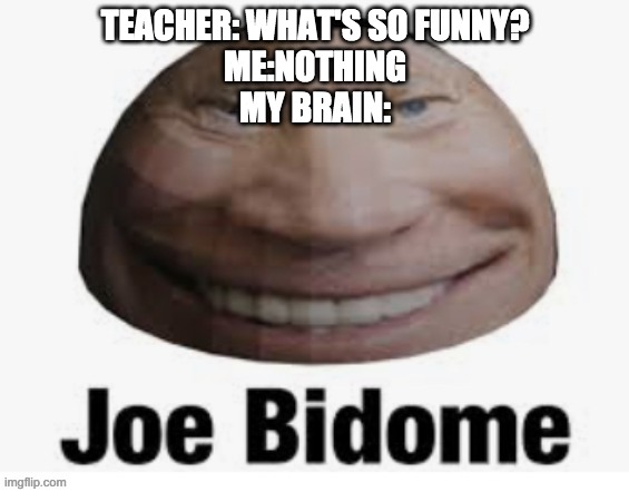 Teacher: Whats so funny? Me; nothing my brain: | TEACHER: WHAT'S SO FUNNY?
ME:NOTHING
MY BRAIN: | image tagged in joe bidome | made w/ Imgflip meme maker