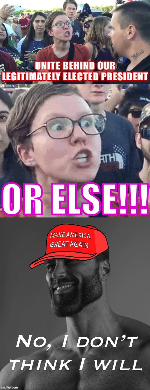 Hahaha libtards expect us to believe that shit after the last 4 years? #MAGA #Trump2024 #StopTheSteal #ReleaseTheKraken | UNITE BEHIND OUR LEGITIMATELY ELECTED PRESIDENT; OR ELSE!!! No, I don’t think I will | image tagged in triggered feminist vs maga giga chad,rigged elections,voter fraud,libtards,triggered feminist,triggered liberal | made w/ Imgflip meme maker