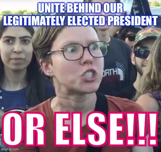 I love giving the triggered liberal sensible things to say :) | UNITE BEHIND OUR LEGITIMATELY ELECTED PRESIDENT OR ELSE!!! | image tagged in triggered feminist | made w/ Imgflip meme maker