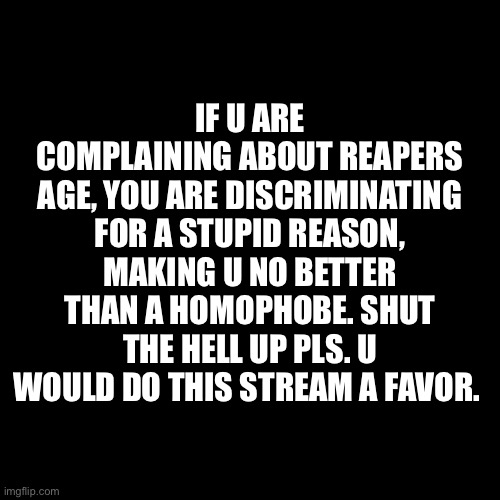 Blank Transparent Square | IF U ARE COMPLAINING ABOUT REAPERS AGE, YOU ARE DISCRIMINATING FOR A STUPID REASON, MAKING U NO BETTER THAN A HOMOPHOBE. SHUT THE HELL UP PLS. U WOULD DO THIS STREAM A FAVOR. | image tagged in memes,blank transparent square | made w/ Imgflip meme maker