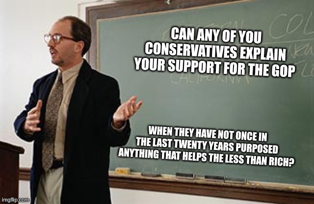 Make sure to show your work. Random bullshit will be ignored | CAN ANY OF YOU CONSERVATIVES EXPLAIN YOUR SUPPORT FOR THE GOP; WHEN THEY HAVE NOT ONCE IN THE LAST TWENTY YEARS PURPOSED ANYTHING THAT HELPS THE LESS THAN RICH? | image tagged in teacher explains | made w/ Imgflip meme maker