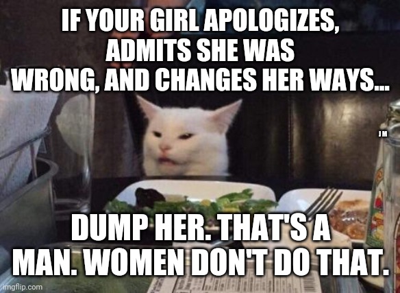 Salad cat | IF YOUR GIRL APOLOGIZES, ADMITS SHE WAS WRONG, AND CHANGES HER WAYS... J M; DUMP HER. THAT'S A MAN. WOMEN DON'T DO THAT. | image tagged in salad cat | made w/ Imgflip meme maker