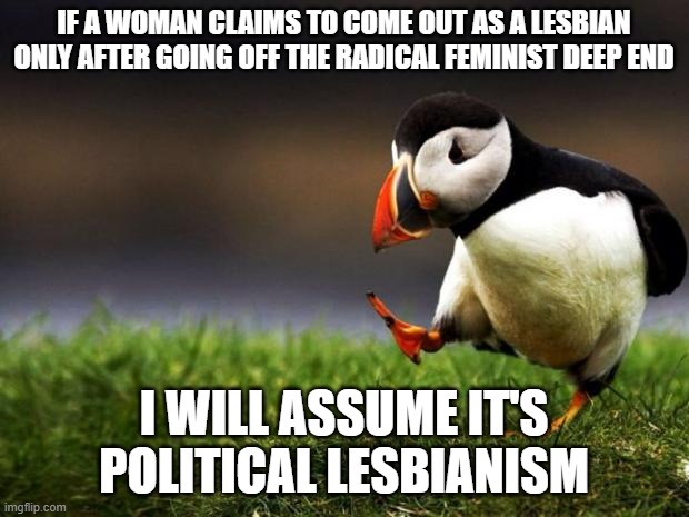 Unpopular Opinion Puffin | IF A WOMAN CLAIMS TO COME OUT AS A LESBIAN ONLY AFTER GOING OFF THE RADICAL FEMINIST DEEP END; I WILL ASSUME IT'S POLITICAL LESBIANISM | image tagged in memes,unpopular opinion puffin,lesbian,political,feminist | made w/ Imgflip meme maker